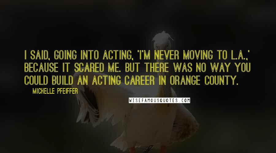 Michelle Pfeiffer Quotes: I said, going into acting, 'I'm never moving to L.A.,' because it scared me. But there was no way you could build an acting career in Orange County.