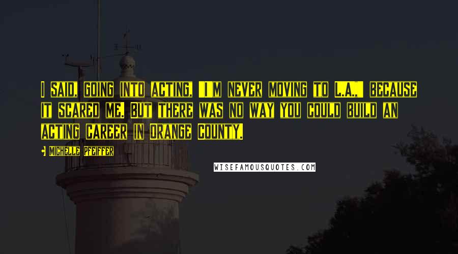 Michelle Pfeiffer Quotes: I said, going into acting, 'I'm never moving to L.A.,' because it scared me. But there was no way you could build an acting career in Orange County.
