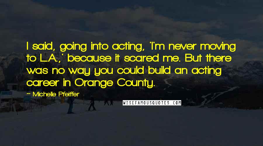 Michelle Pfeiffer Quotes: I said, going into acting, 'I'm never moving to L.A.,' because it scared me. But there was no way you could build an acting career in Orange County.