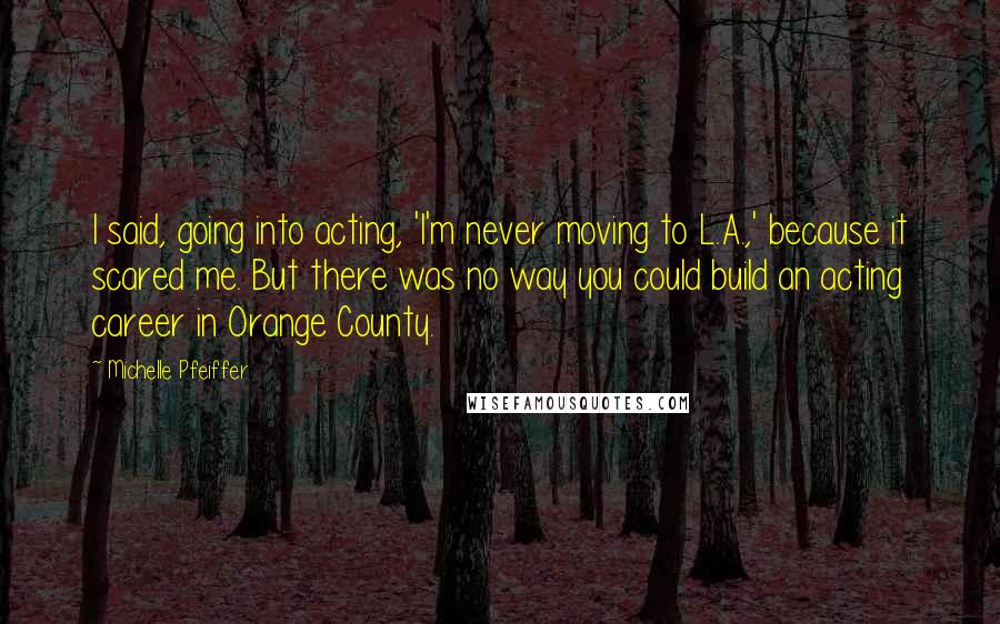 Michelle Pfeiffer Quotes: I said, going into acting, 'I'm never moving to L.A.,' because it scared me. But there was no way you could build an acting career in Orange County.