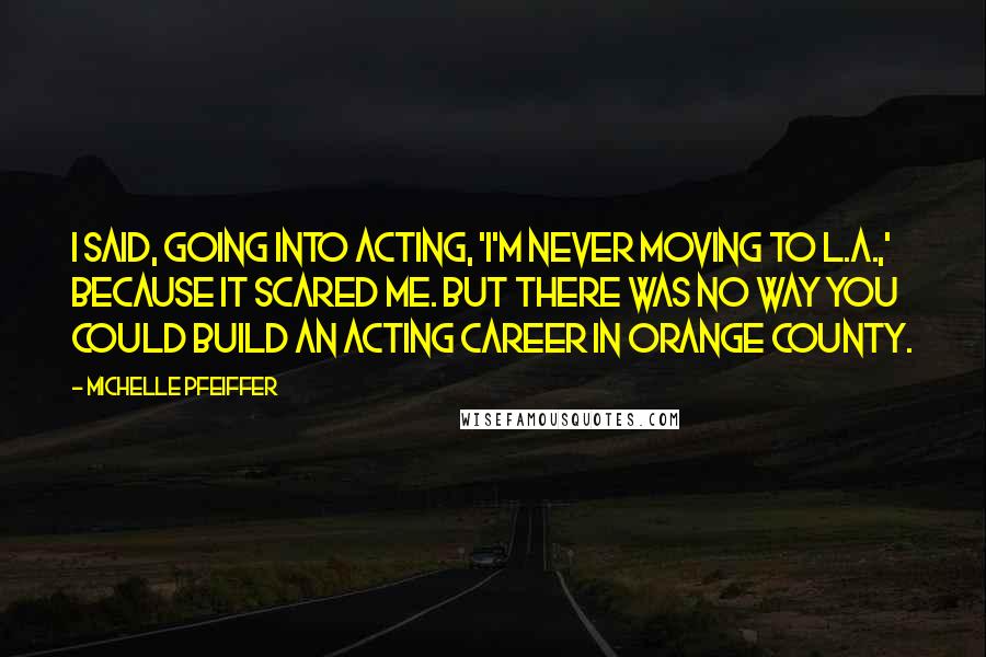 Michelle Pfeiffer Quotes: I said, going into acting, 'I'm never moving to L.A.,' because it scared me. But there was no way you could build an acting career in Orange County.