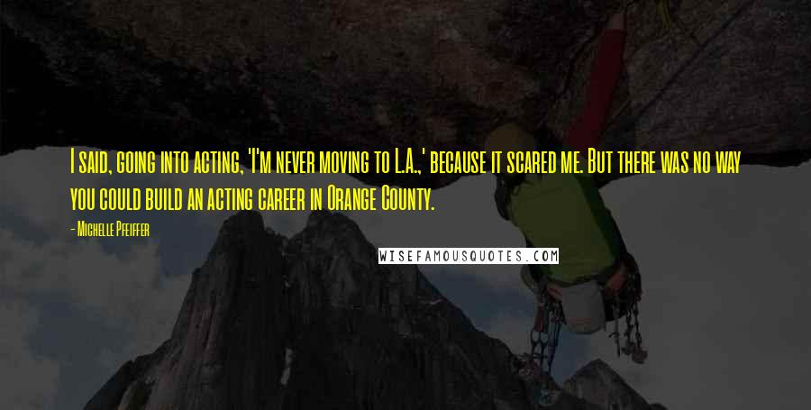 Michelle Pfeiffer Quotes: I said, going into acting, 'I'm never moving to L.A.,' because it scared me. But there was no way you could build an acting career in Orange County.