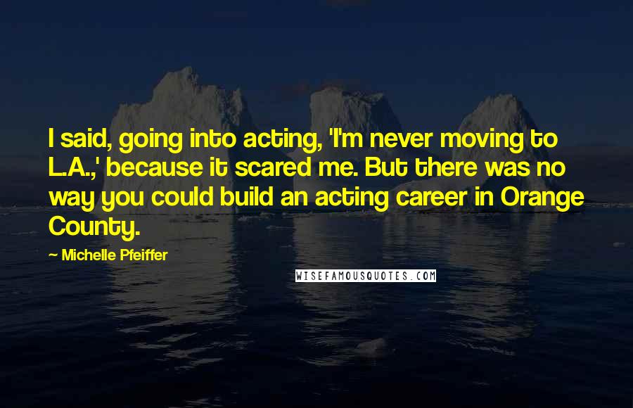 Michelle Pfeiffer Quotes: I said, going into acting, 'I'm never moving to L.A.,' because it scared me. But there was no way you could build an acting career in Orange County.