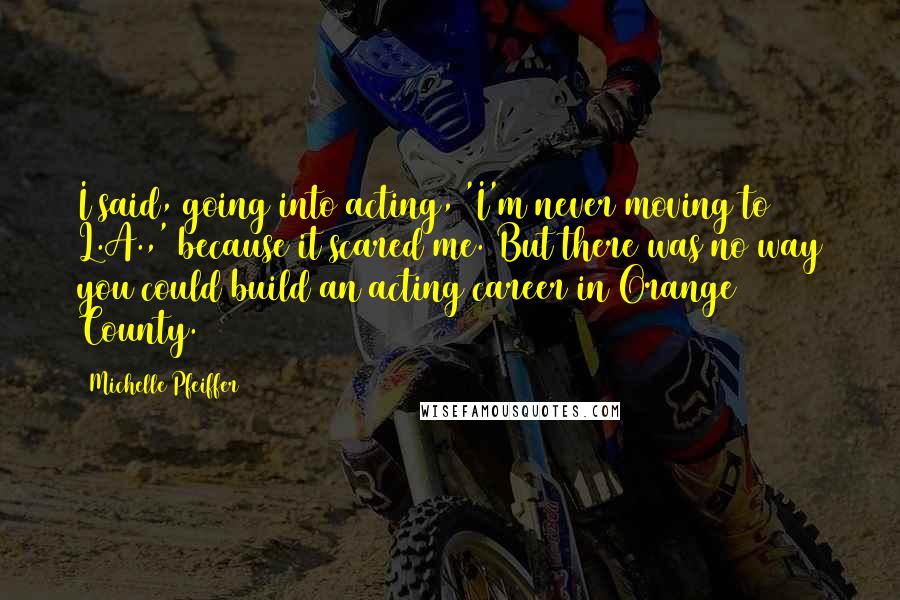 Michelle Pfeiffer Quotes: I said, going into acting, 'I'm never moving to L.A.,' because it scared me. But there was no way you could build an acting career in Orange County.