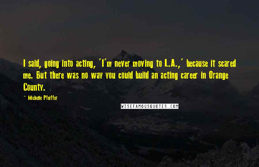 Michelle Pfeiffer Quotes: I said, going into acting, 'I'm never moving to L.A.,' because it scared me. But there was no way you could build an acting career in Orange County.