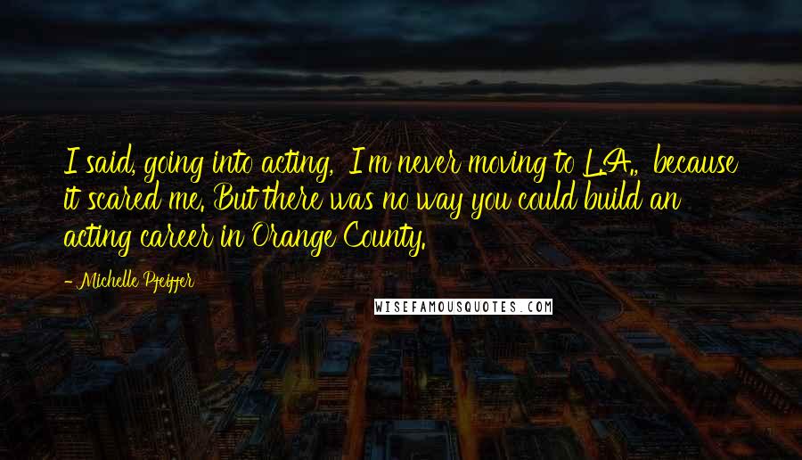 Michelle Pfeiffer Quotes: I said, going into acting, 'I'm never moving to L.A.,' because it scared me. But there was no way you could build an acting career in Orange County.