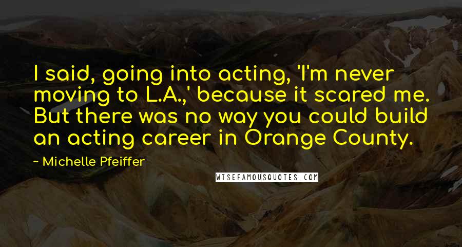 Michelle Pfeiffer Quotes: I said, going into acting, 'I'm never moving to L.A.,' because it scared me. But there was no way you could build an acting career in Orange County.