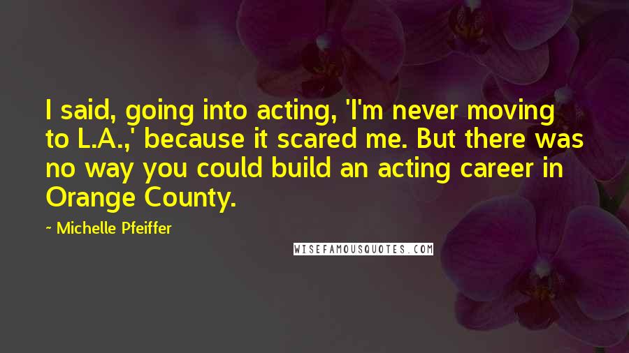Michelle Pfeiffer Quotes: I said, going into acting, 'I'm never moving to L.A.,' because it scared me. But there was no way you could build an acting career in Orange County.