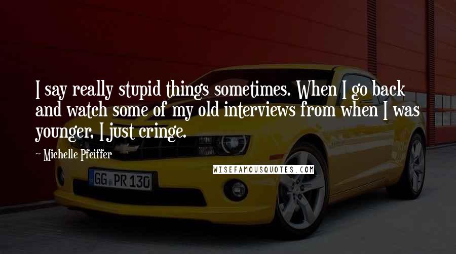 Michelle Pfeiffer Quotes: I say really stupid things sometimes. When I go back and watch some of my old interviews from when I was younger, I just cringe.