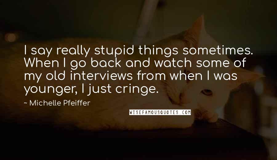 Michelle Pfeiffer Quotes: I say really stupid things sometimes. When I go back and watch some of my old interviews from when I was younger, I just cringe.