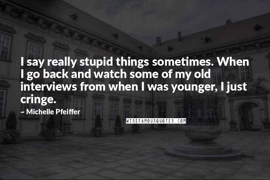 Michelle Pfeiffer Quotes: I say really stupid things sometimes. When I go back and watch some of my old interviews from when I was younger, I just cringe.