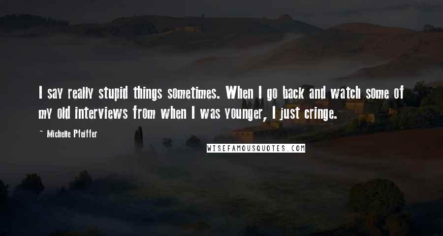 Michelle Pfeiffer Quotes: I say really stupid things sometimes. When I go back and watch some of my old interviews from when I was younger, I just cringe.