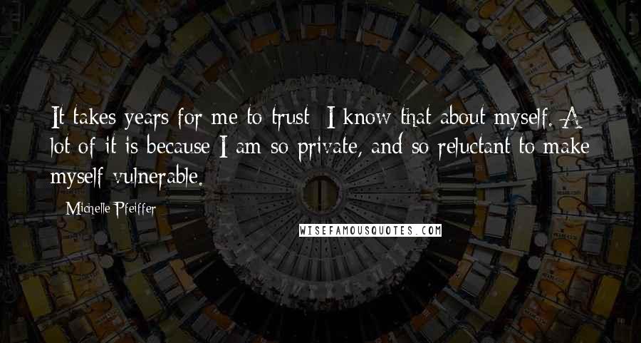 Michelle Pfeiffer Quotes: It takes years for me to trust; I know that about myself. A lot of it is because I am so private, and so reluctant to make myself vulnerable.