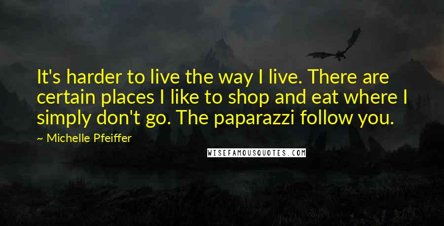 Michelle Pfeiffer Quotes: It's harder to live the way I live. There are certain places I like to shop and eat where I simply don't go. The paparazzi follow you.