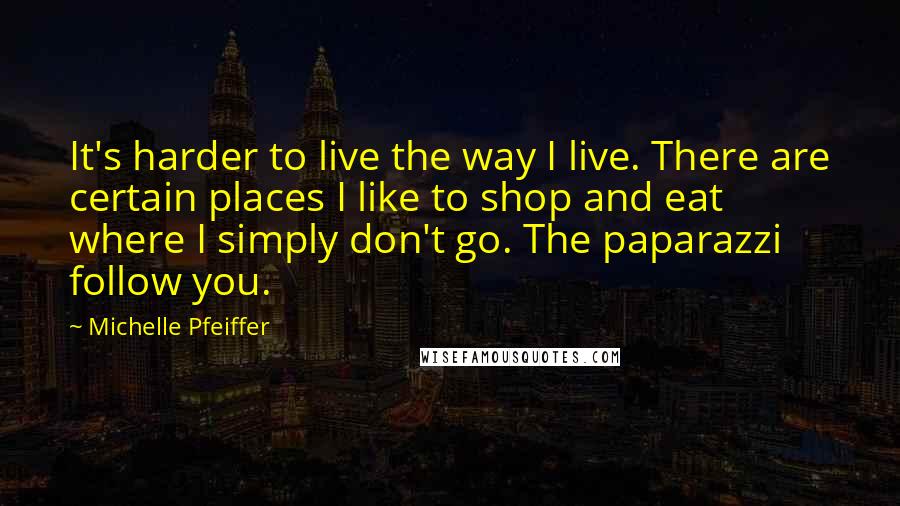 Michelle Pfeiffer Quotes: It's harder to live the way I live. There are certain places I like to shop and eat where I simply don't go. The paparazzi follow you.