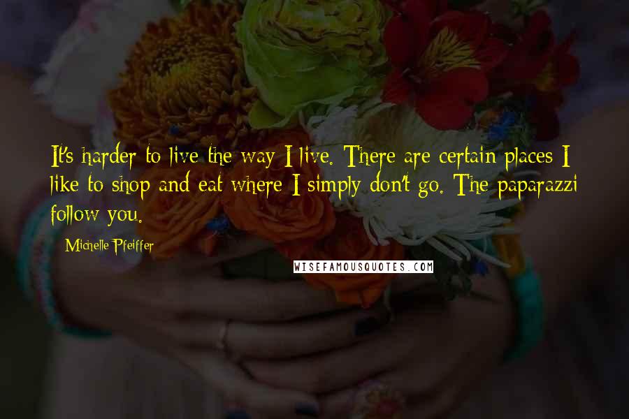 Michelle Pfeiffer Quotes: It's harder to live the way I live. There are certain places I like to shop and eat where I simply don't go. The paparazzi follow you.