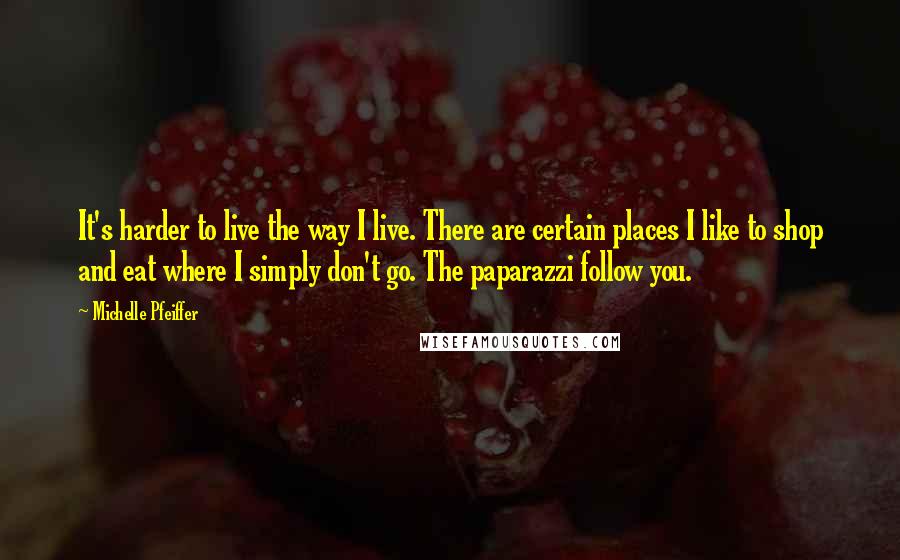 Michelle Pfeiffer Quotes: It's harder to live the way I live. There are certain places I like to shop and eat where I simply don't go. The paparazzi follow you.