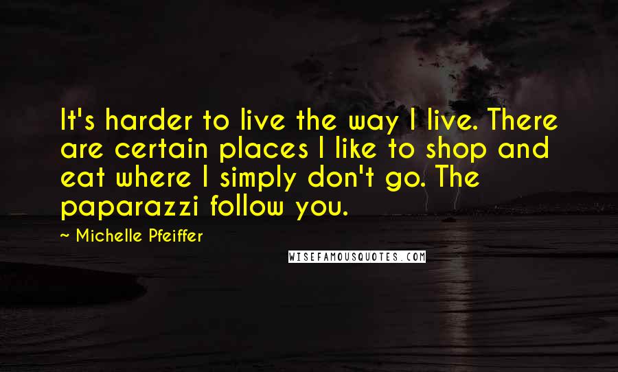 Michelle Pfeiffer Quotes: It's harder to live the way I live. There are certain places I like to shop and eat where I simply don't go. The paparazzi follow you.