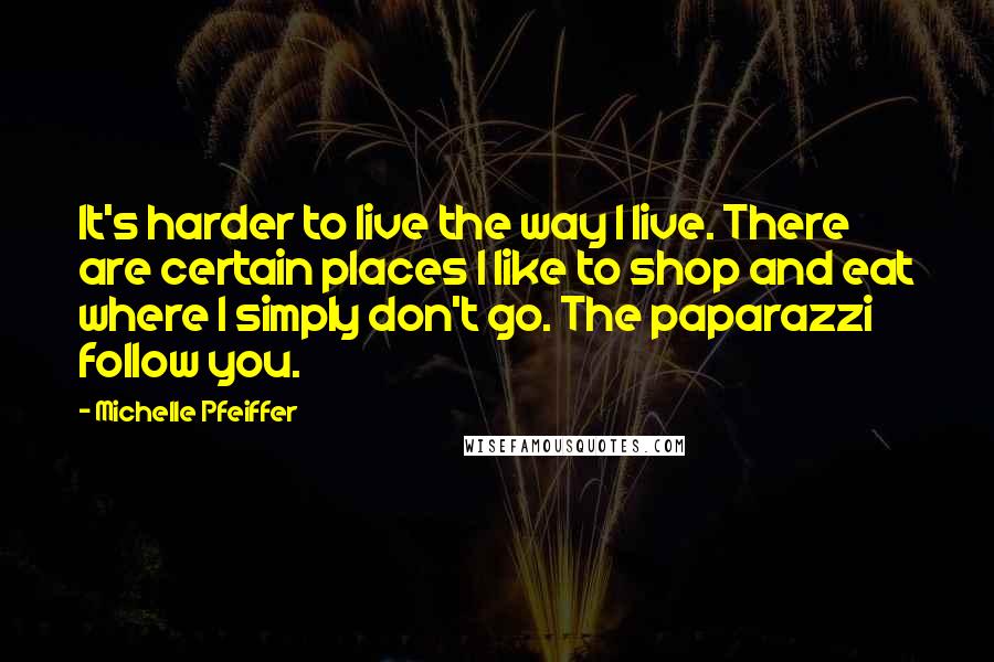 Michelle Pfeiffer Quotes: It's harder to live the way I live. There are certain places I like to shop and eat where I simply don't go. The paparazzi follow you.