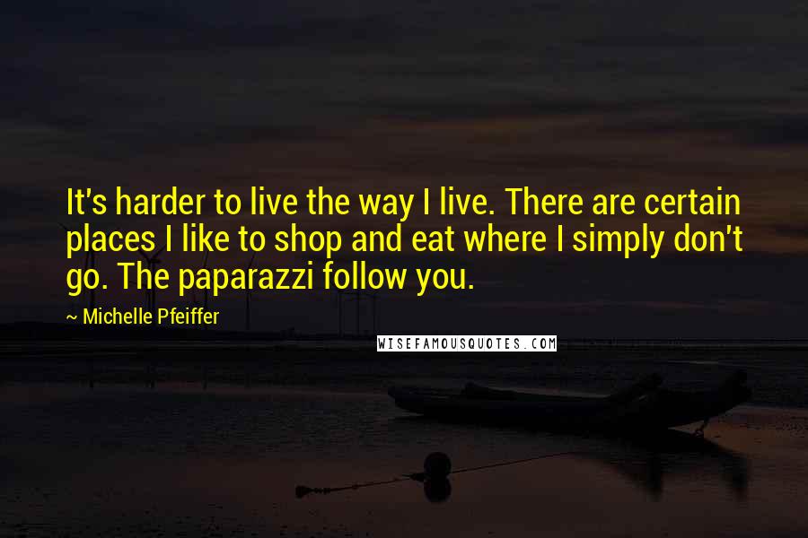 Michelle Pfeiffer Quotes: It's harder to live the way I live. There are certain places I like to shop and eat where I simply don't go. The paparazzi follow you.