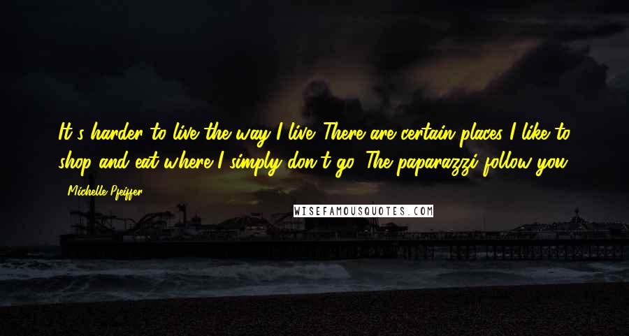 Michelle Pfeiffer Quotes: It's harder to live the way I live. There are certain places I like to shop and eat where I simply don't go. The paparazzi follow you.