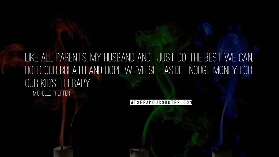 Michelle Pfeiffer Quotes: Like all parents, my husband and I just do the best we can, hold our breath and hope we've set aside enough money for our kid's therapy.