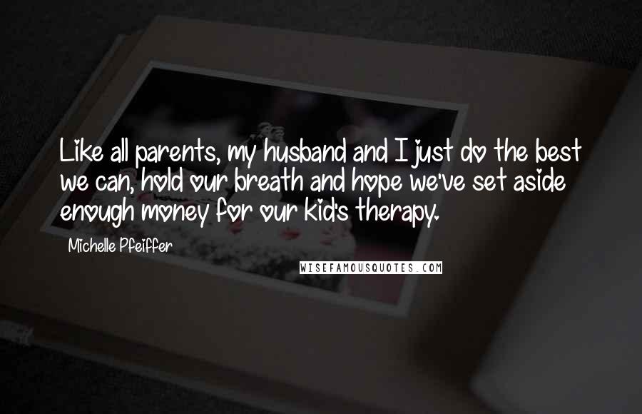 Michelle Pfeiffer Quotes: Like all parents, my husband and I just do the best we can, hold our breath and hope we've set aside enough money for our kid's therapy.