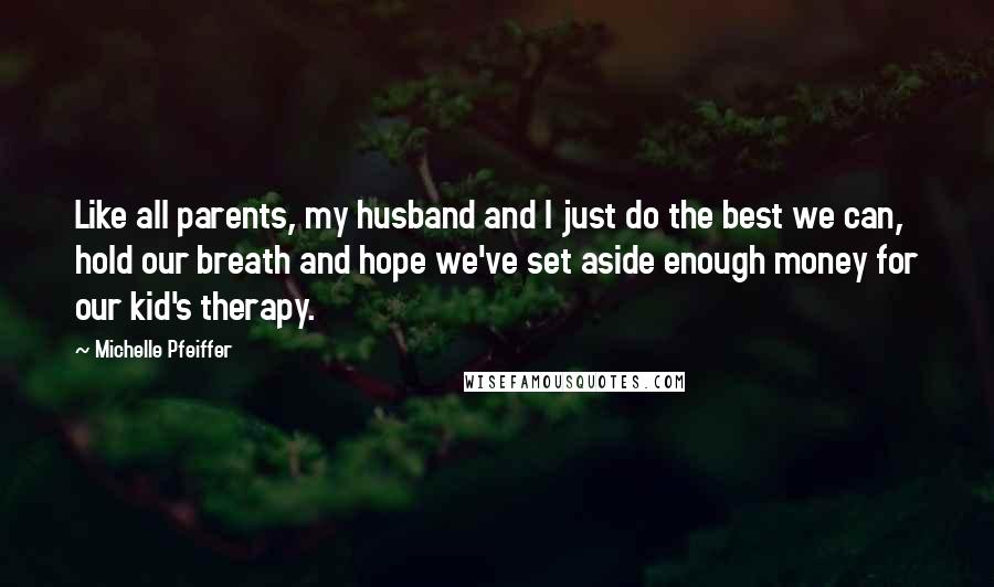 Michelle Pfeiffer Quotes: Like all parents, my husband and I just do the best we can, hold our breath and hope we've set aside enough money for our kid's therapy.