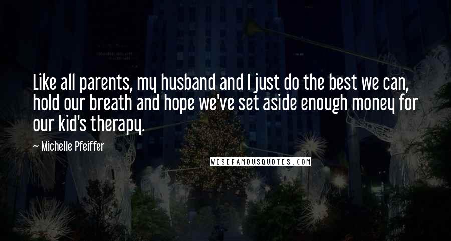 Michelle Pfeiffer Quotes: Like all parents, my husband and I just do the best we can, hold our breath and hope we've set aside enough money for our kid's therapy.