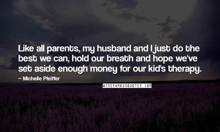 Michelle Pfeiffer Quotes: Like all parents, my husband and I just do the best we can, hold our breath and hope we've set aside enough money for our kid's therapy.