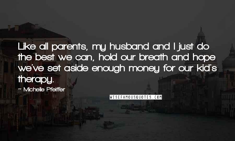 Michelle Pfeiffer Quotes: Like all parents, my husband and I just do the best we can, hold our breath and hope we've set aside enough money for our kid's therapy.