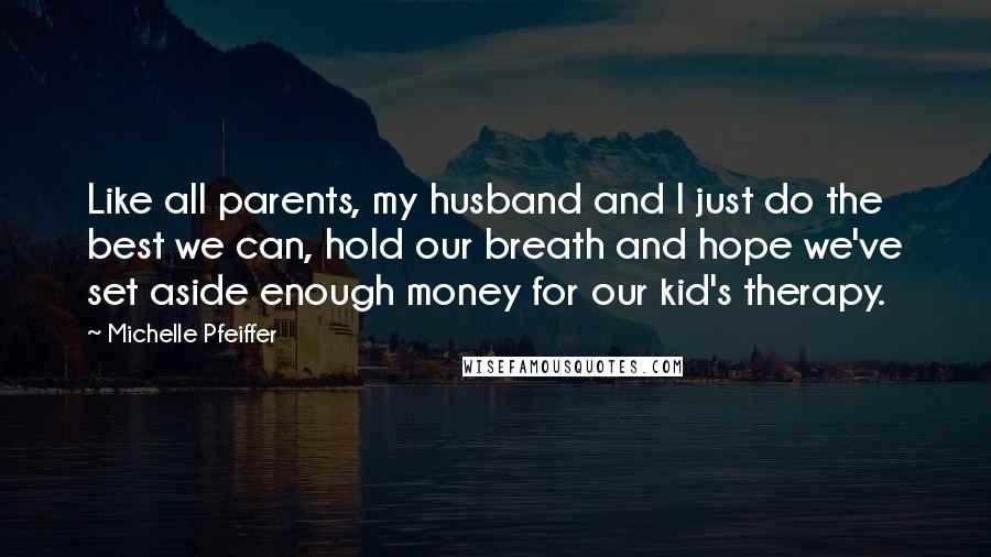 Michelle Pfeiffer Quotes: Like all parents, my husband and I just do the best we can, hold our breath and hope we've set aside enough money for our kid's therapy.