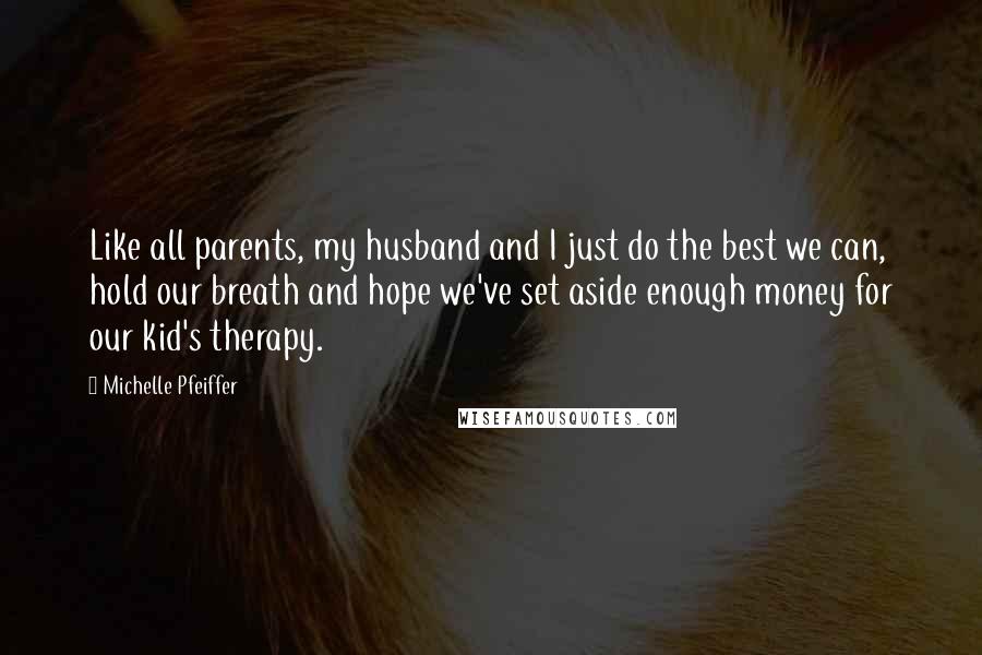 Michelle Pfeiffer Quotes: Like all parents, my husband and I just do the best we can, hold our breath and hope we've set aside enough money for our kid's therapy.