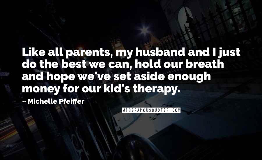 Michelle Pfeiffer Quotes: Like all parents, my husband and I just do the best we can, hold our breath and hope we've set aside enough money for our kid's therapy.