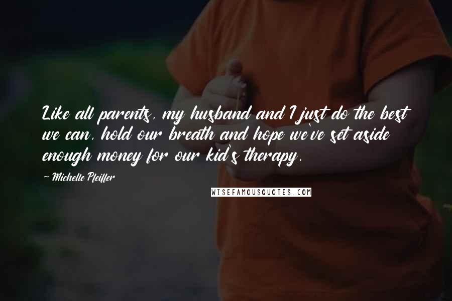 Michelle Pfeiffer Quotes: Like all parents, my husband and I just do the best we can, hold our breath and hope we've set aside enough money for our kid's therapy.