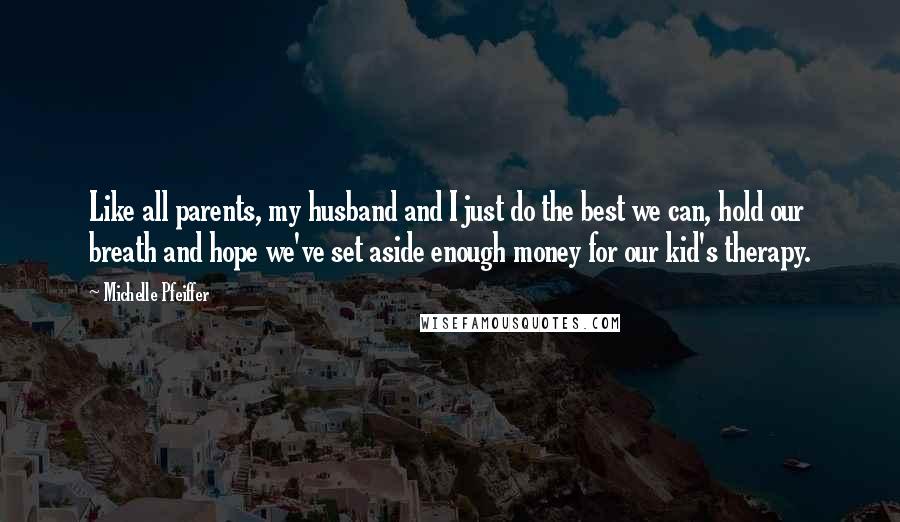 Michelle Pfeiffer Quotes: Like all parents, my husband and I just do the best we can, hold our breath and hope we've set aside enough money for our kid's therapy.