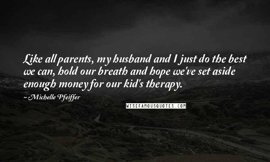 Michelle Pfeiffer Quotes: Like all parents, my husband and I just do the best we can, hold our breath and hope we've set aside enough money for our kid's therapy.