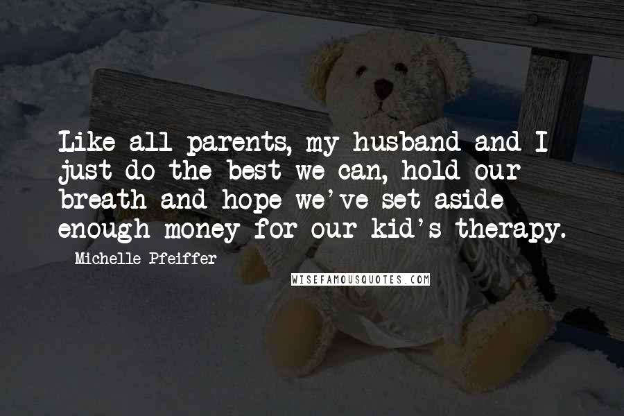 Michelle Pfeiffer Quotes: Like all parents, my husband and I just do the best we can, hold our breath and hope we've set aside enough money for our kid's therapy.