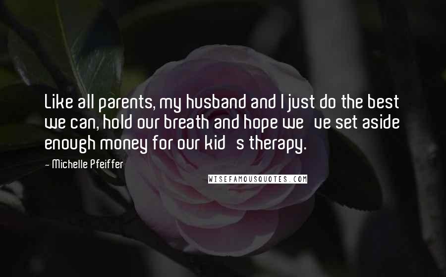 Michelle Pfeiffer Quotes: Like all parents, my husband and I just do the best we can, hold our breath and hope we've set aside enough money for our kid's therapy.