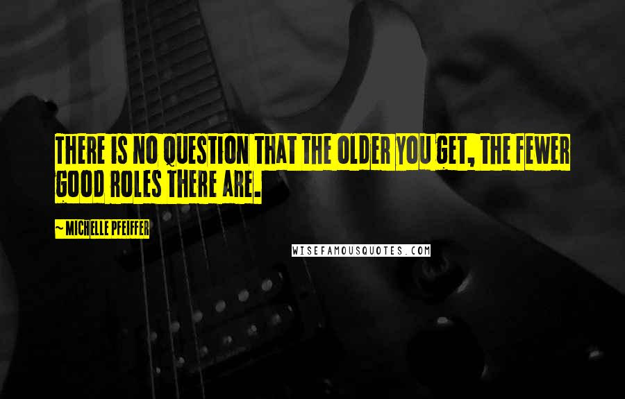 Michelle Pfeiffer Quotes: There is no question that the older you get, the fewer good roles there are.