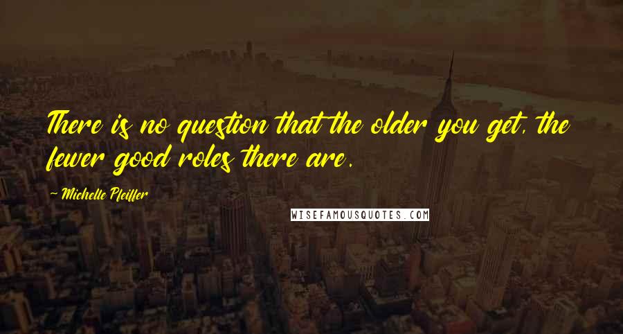 Michelle Pfeiffer Quotes: There is no question that the older you get, the fewer good roles there are.