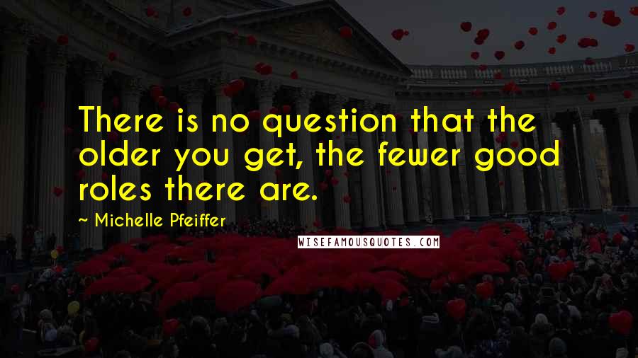 Michelle Pfeiffer Quotes: There is no question that the older you get, the fewer good roles there are.