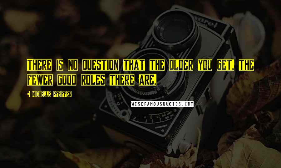 Michelle Pfeiffer Quotes: There is no question that the older you get, the fewer good roles there are.