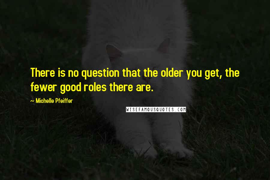 Michelle Pfeiffer Quotes: There is no question that the older you get, the fewer good roles there are.