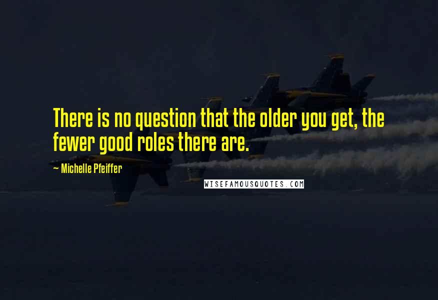 Michelle Pfeiffer Quotes: There is no question that the older you get, the fewer good roles there are.