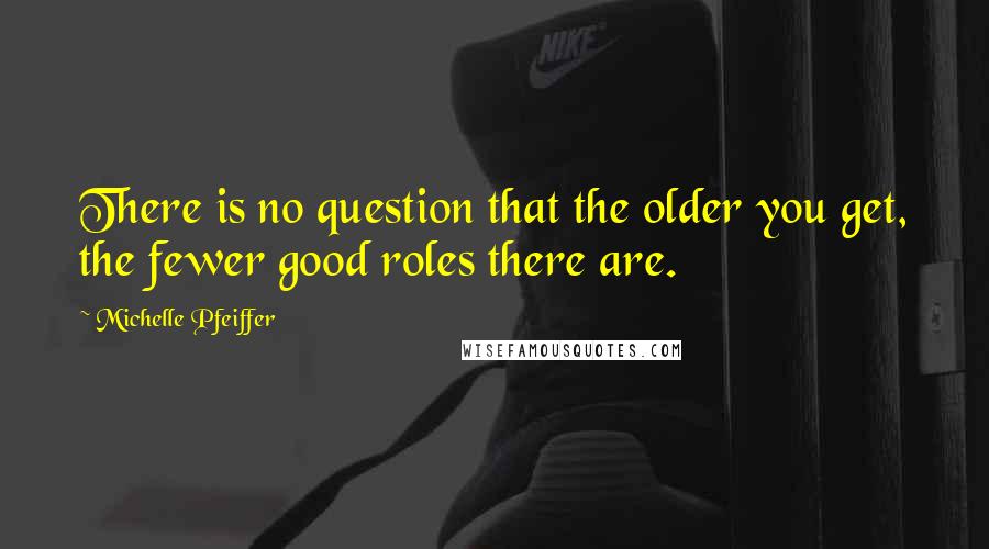 Michelle Pfeiffer Quotes: There is no question that the older you get, the fewer good roles there are.