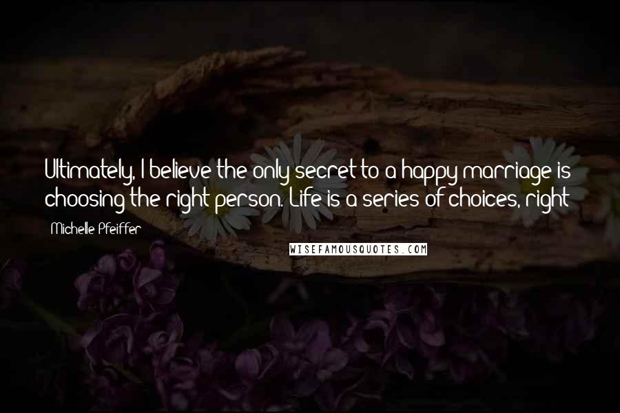 Michelle Pfeiffer Quotes: Ultimately, I believe the only secret to a happy marriage is choosing the right person. Life is a series of choices, right?