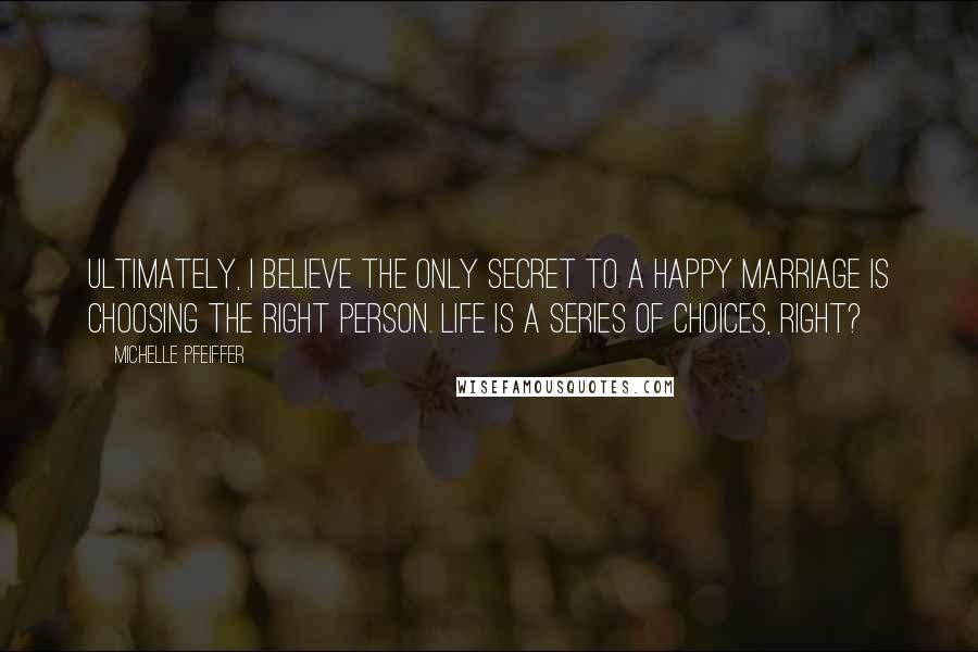 Michelle Pfeiffer Quotes: Ultimately, I believe the only secret to a happy marriage is choosing the right person. Life is a series of choices, right?