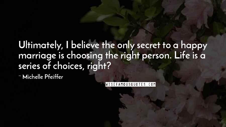 Michelle Pfeiffer Quotes: Ultimately, I believe the only secret to a happy marriage is choosing the right person. Life is a series of choices, right?