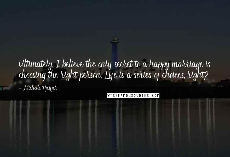 Michelle Pfeiffer Quotes: Ultimately, I believe the only secret to a happy marriage is choosing the right person. Life is a series of choices, right?